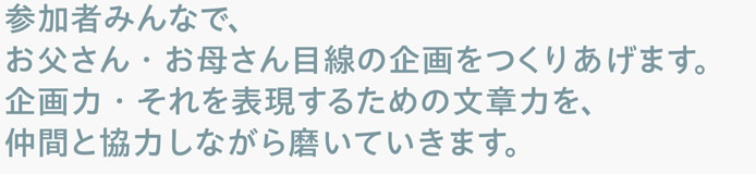 参加者みんなで、お父さん・お母さん目線の企画をつくりあげます。企画力・それを表現するための文章力を、仲間と協力しながら磨いていきます。