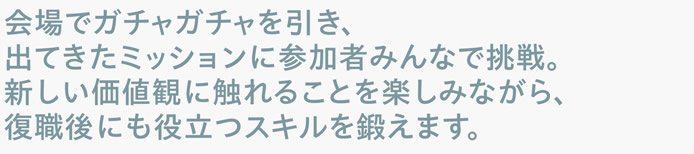 会場でガチャガチャを引き、出てきたミッションに参加者みんなで挑戦。新しい価値観に触れることを楽しみながら、復職後にも役立つスキルを鍛えます。