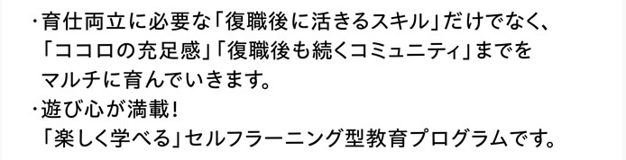 ・育仕両立に必要な「復職後に活きるスキル」だけでなく、  「ココロの充足感」「復職後も続くコミュニティ」までをマルチに育んでいきます。　・遊び心が満載！「楽しく学べる」セルフラーニング型教育プログラムです。