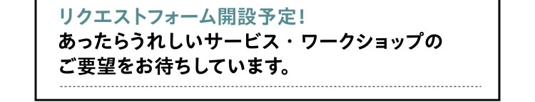[さらに！]　リクエストフォーム開設予定！あったらうれしいサービス・ワークショップのご要望をお待ちしています。