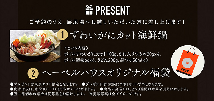 PRESENT|ご予約のうえ、展示場へお越しいただいた方に差し上げます！|ずわいがにカット海鮮鍋|〈セット内容〉 
ボイルずわいがにカット100g、かに入りつみれ20g×4、ボイル海老6g×6、うどん200g、鍋つゆ50ml×3|ヘーベルハウスオリジナル福袋|●プレゼントは1家族につき1セットずつとなります。　●商品は後日、宅配便にてお送りさせていただきます。●商品の発送には、2〜3週間お時間を頂戴いたします。　●万一品切れの場合は同等品をお届けします。　※掲載写真は全てイメージです。