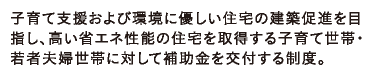 子育て支援および環境に優しい住宅の建築促進を目指し、高い省エネ性能の住宅を取得する子育て世帯・若者夫婦世帯に対して補助金を交付する制度。