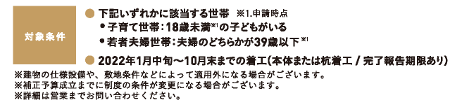 対象条件｜下記いずれかに該当する世帯｜子育て世帯：18歳未満｜若者夫婦世帯：夫婦のどちらかが39歳以下｜2022年1月中旬～10月末までの着工｜※建物の仕様設備や、敷地条件などによって適用外になる場合がございます。※補正予算成立までに制度の条件が変更になる場合がございます。 ※詳細は営業までお問い合わせください。