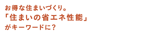 お得な住まいづくり。「住まいの省エネ性能」がキーワードに？