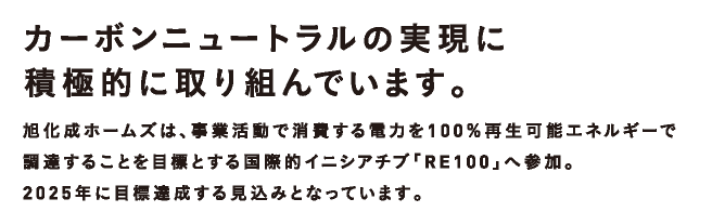 カーボンニュートラルの実現に積極的に取り組んでいます。|旭化成ホームズは、事業活動で消費する電力を100％再生可能エネルギーで調達することを目標とする国際的イニシアチブ「RE100」へ参加。2025年に目標達成する見込みとなっています。