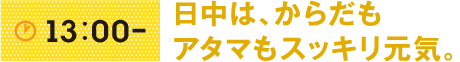 13:00- 日中は、からだもアタマもスッキリ元気。