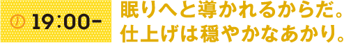 19:00- 眠りへと導かれるからだ。仕上げは穏やかなあかり。