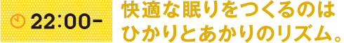 22:00- 快適な眠りをつくるのはひかりとあかりのリズム。