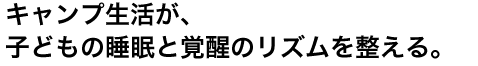 キャンプ生活が、子どもの睡眠と覚醒のリズムを整える。