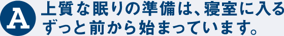 A 上質な眠りの準備は、寝室に入るずっと前から始まっています。