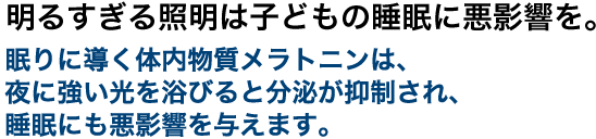 明るすぎる照明は子どもの睡眠に悪影響を。眠りに導く体内物質メラトニンは、夜に強い光を浴びると分泌が抑制され、睡眠にも悪影響を与えます。