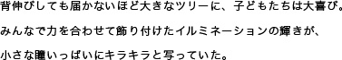 背伸びしても届かないほど大きなツリーに、子どもたちは大喜び。みんなで力を合わせて飾り付けたイルミネーションの輝きが、小さな瞳いっぱいにキラキラと写っていた。