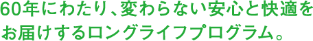 60年にわたり、変わらない安心と快適をお届けするロングライフプログラム