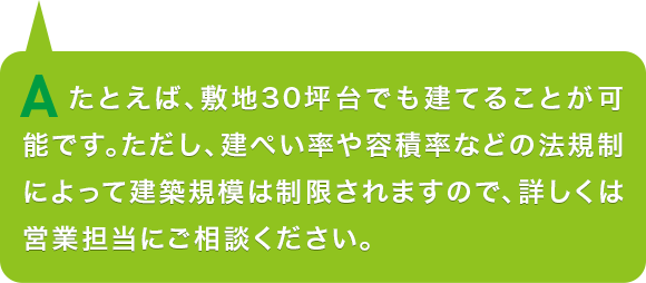 A.たとえば、敷地30坪台でも建てることが可能です。ただし、建ぺい率や容積率などの法規制によって建築規模は制限されますので、詳しくは営業担当にご相談ください。