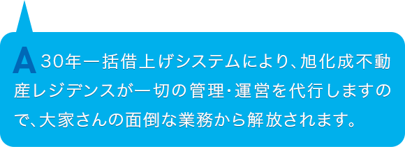 30年一括借上げシステムにより、旭化成不動産レジデンスが一切の管理・運営を代行しますので、大家さんの面倒な業務から解放されます。