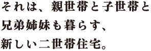 それは、親世帯と子世帯と兄弟姉妹も暮らす、新しい二世帯住宅。