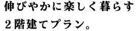 伸びやかに楽しく暮らす2階建てプラン。