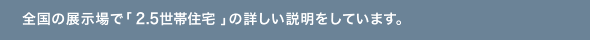 全国の展示場で「2.5世帯住宅」の詳しい説明をしています。