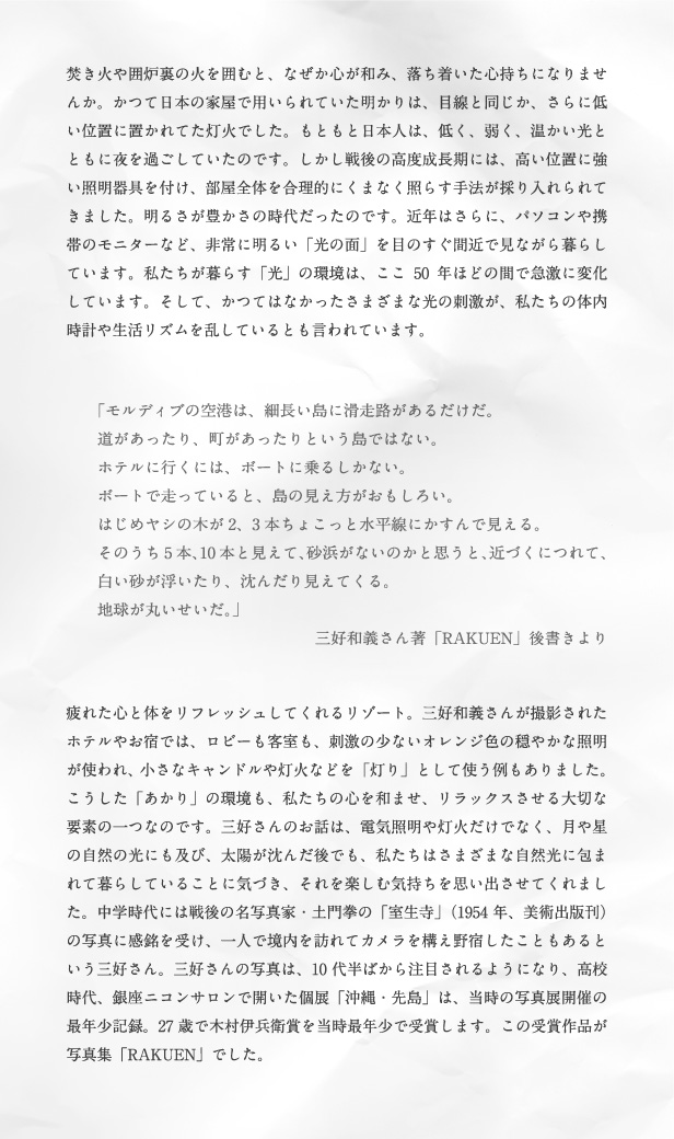 焚き火や囲炉裏の火を囲むと、なぜか心が和み、落ち着いた心持ちになりませんか。かつて日本の家屋で用いられていた明かりは、目線と同じか、さらに低い位置に置かれてた灯火でした。もともと日本人は、低く、弱く、温かい光とともに夜を過ごしていたのです。しかし戦後の高度成長期には、高い位置に強い照明器具を付け、部屋全体を合理的にくまなく照らす手法が採り入れられてきました。明るさが豊かさの時代だったのです。近年はさらに、パソコンや携帯のモニターなど、非常に明るい「光の面」を目のすぐ間近で見ながら暮らしています。私たちが暮らす「光」の環境は、ここ50年ほどの間で急激に変化しています。そして、かつてはなかったさまざまな光の刺激が、私たちの体内時計や生活リズムを乱しているとも言われています。「モルディブの空港は、細長い島に滑走路があるだけだ。道があったり、町があったりという島ではない。ホテルに行くには、ボートに乗るしかない。ボートで走っていると、島の見え方がおもしろい。はじめヤシの木が2、3本ちょこっと水平線にかすんで見える。そのうち5本、10本と見えて、砂浜がないのかと思うと、近づくにつれて、白い砂が浮いたり、沈んだり見えてくる。地球が丸いせいだ。」三好和義さん著「RAKUEN」後書きより 疲れた心と体をリフレッシュしてくれるリゾート。三好和義さんが撮影されたホテルやお宿では、ロビーも客室も、刺激の少ないオレンジ色の穏やかな照明が使われ、小さなキャンドルや灯火などを「灯り」として使う例もありました。こうした「あかり」の環境も、私たちの心を和ませ、リラックスさせる大切な要素の一つなのです。三好さんのお話は、電気照明や灯火だけでなく、月や星の自然の光にも及び、太陽が沈んだ後でも、私たちはさまざまな自然光に包まれて暮らしていることに気づき、それを楽しむ気持ちを思い出させてくれました。中学時代には戦後の名写真家・土門拳の「室生寺」（1954年、美術出版刊）の写真に感銘を受け、一人で境内を訪れてカメラを構え野宿したこともあるという三好さん。三好さんの写真は、10代半ばから注目されるようになり、高校時代、銀座ニコンサロンで開いた個展「沖縄・先島」は、当時の写真展開催の最年少記録。27歳で木村伊兵衛賞を当時最年少で受賞します。この受賞作品が写真集「RAKUEN」でした。