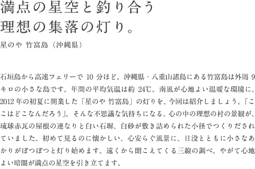 満点の星空と釣り合う理想の集落の灯り。星のや 竹富島（沖縄県）石垣島から高速フェリーで10分ほど。沖縄県・八重山諸島にある竹富島は外周9キロの小さな島です。年間の平均気温は約24℃。南風が心地よい温暖な環境に、2012年の初夏に開業した「星のや 竹富島」の灯りを、今回は紹介しましょう。「ここはどこなんだろう」。そんな不思議な気持ちになる、心の中の理想の村の景観が、琉球赤瓦の屋根の連なりと白い石塀、白砂が敷き詰められた小径でつくりだされていました。初めて見るのに懐かしい、心安らぐ風景に、日没とともに小さなあかりがぽつぽつと灯り始めます。遠くから聞こえてくる三線の調べ。やがて心地よい暗闇が満点の星空を引き立てます。