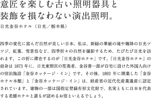 意匠を楽しむ古い照明器具と装飾を損なわない演出照明。日光金谷ホテル（日光／栃木県）四季の変化に富んだ自然が美しい日本。私は、新緑の華厳の滝や霧降の日光ツツジ、紅葉、雪景色など、四季折々の自然を撮影するため、たびたび日光を訪れます。この折に滞在するのが「日光金谷ホテル」です。「日光金谷ホテル」の前身は1873年に、日光東照宮の笙奏者、金谷善一郎が自宅に設けた外国人向けの宿泊施設「金谷カッテージ・イン」です。その後、1893年に開業した「金谷ホテル本館」と「金谷カッテージ・イン」は、経産省の近代化産業遺産に認定されています。建物の一部は国指定登録有形文化財で、名実ともに日本を代表する老舗ホテルと誰もが認めるお宿といえるでしょう。