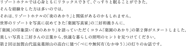 リゾートホテルでは心身ともにリラックスできて、ぐっすりと眠ることができた。そんな経験をした方は多いのでは。それは、リゾートホテルの「夜のあかり」と関係があるのかもしれません。世界のリゾートを写真に収めてきた「楽園写真家」の三好和義さんに、「楽園」の印象深い「夜のあかり」を語っていただくコラム「楽園のあかり」の第２弾がスタートしました。美しい写真と三好さんの言葉から、快適な暮らしの照明のヒントを見つけてください。第２回は加賀山代温泉薬師山の高台に建つ「べにや無何有（むかゆう）」の灯りのお話です。