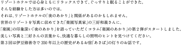 リゾートホテルでは心身ともにリラックスできて、ぐっすりと眠ることができた。そんな経験をした方は多いのでは。それは、リゾートホテルの「夜のあかり」と関係があるのかもしれません。世界のリゾートを写真に収めてきた「楽園写真家」の三好和義さんに、「楽園」の印象深い「夜のあかり」を語っていただくコラム「楽園のあかり」の第２弾がスタートしました。美しい写真と三好さんの言葉から、快適な暮らしの照明のヒントを見つけてください。第3回は伊豆修善寺で350年以上の歴史があるお宿「あさば」の灯りのお話です。