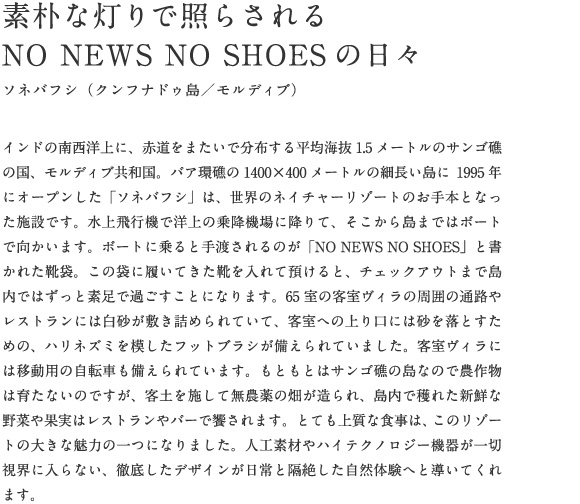 インドの南西洋上に、赤道をまたいで分布する平均海抜1.5メートルのサンゴ礁の国、モルディブ共和国。バア環礁の1400×400メートルの細長い島に1995年にオープンした「ソネバフシ」は、世界のネイチャーリゾートのお手本となった施設です。水上飛行機で洋上の乗降機場に降りて、そこから島まではボートで向かいます。ボートに乗ると手渡されるのが「NO NEWS NO SHOES」と書かれた靴袋。この袋に履いてきた靴を入れて預けると、チェックアウトまで島内ではずっと素足で過ごすことになります。65室の客室ヴィラの周囲の通路やレストランには白砂が敷き詰められていて、客室への上り口には砂を落とすための、ハリネズミを模したフットブラシが備えられていました。客室ヴィラには移動用の自転車も備えられています。もともとはサンゴ礁の島なので農作物は育たないのですが、客土を施して無農薬の畑が造られ、島内で穫れた新鮮な野菜や果実はレストランやバーで饗されます。とても上質な食事は、このリゾートの大きな魅力の一つになりました。人工素材やハイテクノロジー機器が一切視界に入らない、徹底したデザインが日常と隔絶した自然体験へと導いてくれます。