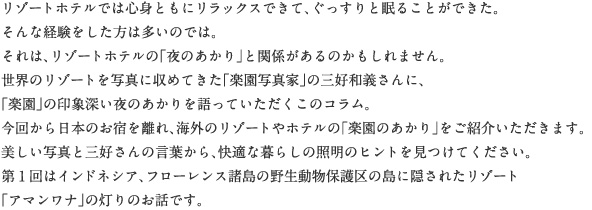 リゾートホテルでは心身ともにリラックスできて、ぐっすりと眠ることができた。そんな経験をした方は多いのでは。それは、リゾートホテルの「夜のあかり」と関係があるのかもしれません。世界のリゾートを写真に収めてきた「楽園写真家」の三好和義さんに、「楽園」の印象深い夜のあかりを語っていただくこのコラム。今回から日本のお宿を離れ、海外のリゾートやホテルの「楽園のあかり」をご紹介いただきます。美しい写真と三好さんの言葉から、快適な暮らしの照明のヒントを見つけてください。第1回はインドネシア、フローレンス諸島の野生動物保護区の島に隠されたリゾート「アマンワナ」の灯りのお話です。