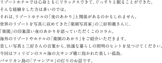 リゾートホテルでは心身ともにリラックスできて、ぐっすりと眠ることができた。
そんな経験をした方は多いのでは。それは、リゾートホテルの「夜のあかり」と関係があるのかもしれません。世界のリゾートを写真に収めてきた「楽園写真家」の三好和義さんに、「楽園」の印象深い夜のあかりを語っていただくこのコラム。海外のリゾートやホテルの「楽園のあかり」をご紹介いただきます。美しい写真と三好さんの言葉から、快適な暮らしの照明のヒントを見つけてください。今回はフィリピンのスル海の大サンゴ礁に抱かれた美しい孤島、バマリカン島の「アマンプロ」の灯りのお話です。