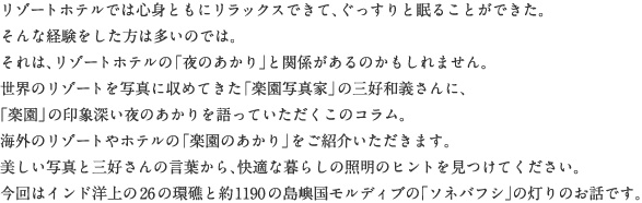 リゾートホテルでは心身ともにリラックスできて、ぐっすりと眠ることができた。そんな経験をした方は多いのでは。それは、リゾートホテルの「夜のあかり」と関係があるのかもしれません。世界のリゾートを写真に収めてきた「楽園写真家」の三好和義さんに、「楽園」の印象深い夜のあかりを語っていただくこのコラム。海外のリゾートやホテルの「楽園のあかり」をご紹介いただきます。美しい写真と三好さんの言葉から、快適な暮らしの照明のヒントを見つけてください。今回はインド洋上の26の環礁と約1190の島嶼国モルディブの「ソネバフシ」の灯りのお話です。