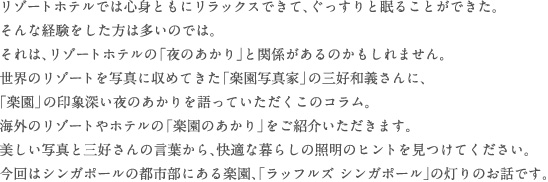 リゾートホテルでは心身ともにリラックスできて、ぐっすりと眠ることができた。そんな経験をした方は多いのでは。それは、リゾートホテルの「夜のあかり」と関係があるのかもしれません。世界のリゾートを写真に収めてきた「楽園写真家」の三好和義さんに、「楽園」の印象深い夜のあかりを語っていただくこのコラム。
海外のリゾートやホテルの「楽園のあかり」をご紹介いただきます。美しい写真と三好さんの言葉から、快適な暮らしの照明のヒントを見つけてください。今回はシンガポールの都市部にある楽園、「ラッフルズ シンガポール」の灯りのお話です。