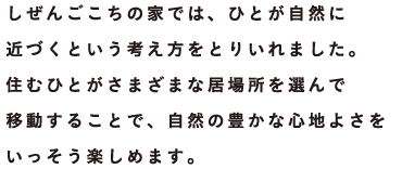 しぜんごこちの家では、ひとが自然に近づくという考え方をとりいれました。住むひとがさまざまな居場所を選んで移動することで、自然の豊かな心地よさをいっそう楽しめます。