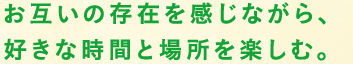 お互いの存在を感じながら、好きな時間と場所を楽しむ。