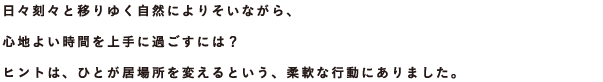 日々刻々と移りゆく自然によりそいながら、心地よい時間を上手に過ごすには？ヒントは、ひとが居場所を変えるという、柔軟な行動にありました。