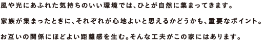 風や光にあふれた気持ちのいい環境では、ひとが自然に集まってきます。家族が集まったときに、それぞれが心地よいと思えるかどうかも、重要なポイント。お互いの関係にほどよい距離感を生む。そんな工夫がこの家にはあります。