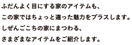 ふだんよく目にする家のアイテムも、この家ではちょっと違った魅力をプラスします。しぜんごこちの家にまつわる、さまざまなアイテムをご紹介します。