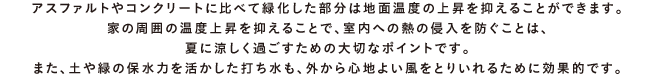 アスファルトやコンクリートに比べて緑化した部分は地面温度の上昇を抑えることができます。家の周囲の温度上昇を抑えることで、室内への熱の侵入を防ぐことは、夏に涼しく過ごすための大切なポイントです。また、土や緑の保水力を活かした打ち水も、外から心地よい風をとりいれるために効果的です。