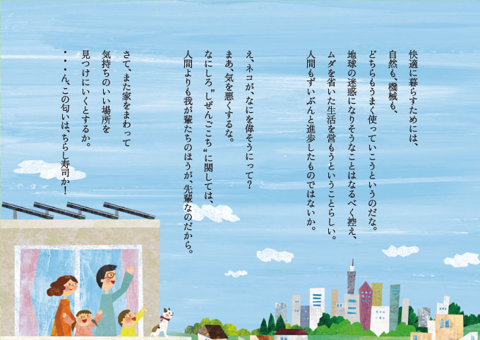 快適に暮らすためには、自然も、機械も、どちらもうまく使っていこうというのだな。地球の迷惑になりそうなことはなるべく控え、ムダを省いた生活を営もうということらしい。人間もずいぶんと進歩したものではないか。え、ネコが、なにを偉そうにって？  まあ、気を悪くするな。なにしろ“しぜんごこち”に関しては、人間よりも我が輩たちのほうが、先輩なのだから。さて、また家をまわって気持ちのいい場所を見つけにいくとするか。・・・ん、この匂いは、ちらし寿司か！