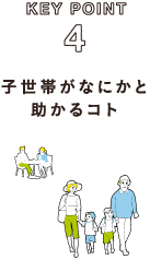 KEY POINT 4 子世帯がなにかと助かるコト