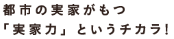 都市の実家がもつ「実家力というチカラ！」