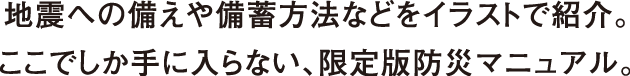 地震への備えや備蓄方法などをイラストで紹介。ここでしか手に入らない、限定版防災マニュアル。