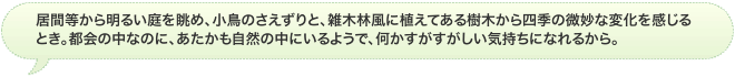 居間等から明るい庭を眺め、小鳥のさえずりと、雑木林風に植えてある樹木から四季の微妙な変化を感じるとき。都会の中なのに、あたかも自然の中にいるようで、何かすがすがしい気持ちになれるから。
