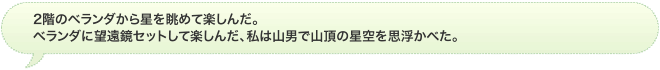 2階のベランダから星を眺めて楽しんだ。	ベランダに望遠鏡セットして楽しんだ、私は山男で山頂の星空を思浮かべた。

