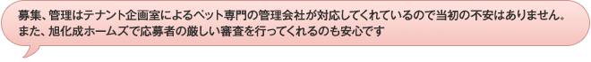 募集、管理はテナント企画室によるペット専門の管理会社が対応してくれているので当初の不安はありません。また、旭化成ホームズで応募者の厳しい審査を行ってくれるのも安心です