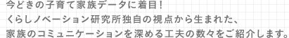 今どきの子育て家族データに着目！くらしノベーション研究所独自の視点から生まれた、家族のコミュニケーションを深める工夫の数々をご紹介します。