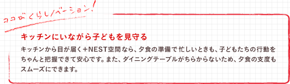 キッチンにいながら子どもを見守る　キッチンから目が届く＋NEST空間なら、夕食の準備で忙しいときも、子どもたちの行動をちゃんと把握できて安心です。また、ダイニングテーブルがちらからないため、夕食の支度もスムーズにできます。