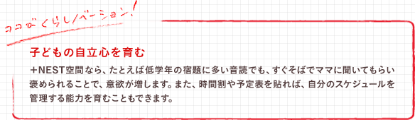 子どもの自立心を育む　＋NEST空間なら、たとえば低学年の宿題に多い音読でも、すぐそばでママに聞いてもらい褒められることで、意欲が増します。また、時間割や予定表を貼れば、自分のスケジュールを管理する能力を育むこともできます。