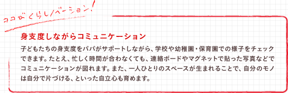 身支度しながらコミュニケーション 子どもたちの身支度をパパがサポートしながら、学校や幼稚園・保育園での様子をチェックできます。たとえ、忙しく時間が合わなくても、連絡ボードやマグネットで貼った写真などでコミュニケーションが図れます。また、一人ひとりのスペースが生まれることで、自分のモノは自分で片づける、といった自立心も育めます。