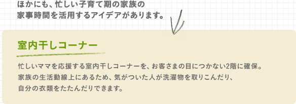 ほかにも、忙しい子育て期の家族の家事時間を活用するアイデアがあります。室内干しコーナー 忙しいママを応援する室内干しコーナーを、お客さまの目につかない2階に確保。家族の生活動線上にあるため、気がついた人が洗濯物を取りこんだり、自分の衣類をたたんだりできます。